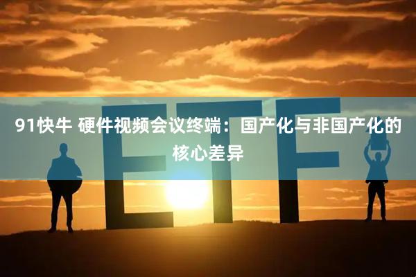 91快牛 硬件视频会议终端：国产化与非国产化的核心差异