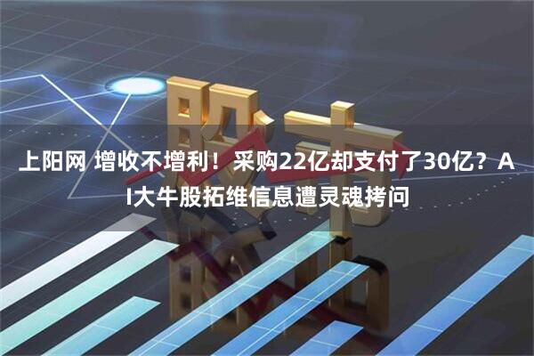 上阳网 增收不增利！采购22亿却支付了30亿？AI大牛股拓维信息遭灵魂拷问