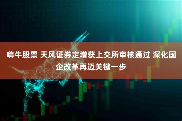 嗨牛股票 天风证券定增获上交所审核通过 深化国企改革再迈关键一步