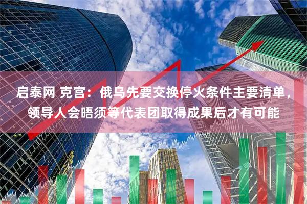 启泰网 克宫：俄乌先要交换停火条件主要清单，领导人会晤须等代表团取得成果后才有可能