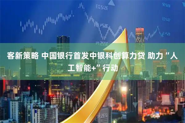 客新策略 中国银行首发中银科创算力贷 助力“人工智能+”行动