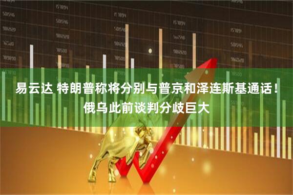 易云达 特朗普称将分别与普京和泽连斯基通话！俄乌此前谈判分歧巨大