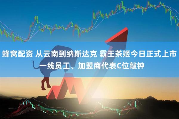 蜂窝配资 从云南到纳斯达克 霸王茶姬今日正式上市  一线员工、加盟商代表C位敲钟