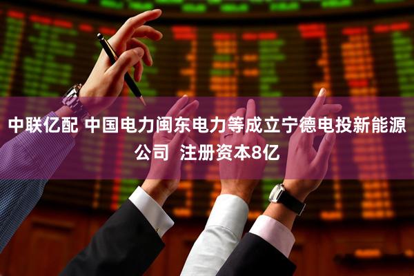 中联亿配 中国电力闽东电力等成立宁德电投新能源公司  注册资本8亿