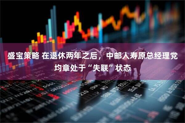 盛宝策略 在退休两年之后，中邮人寿原总经理党均章处于“失联”状态