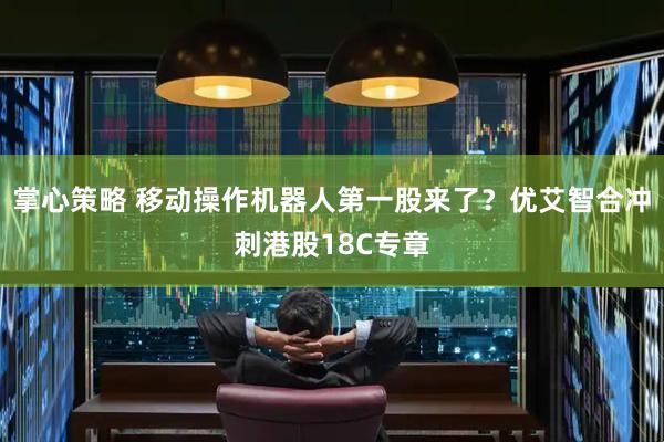 掌心策略 移动操作机器人第一股来了？优艾智合冲刺港股18C专章