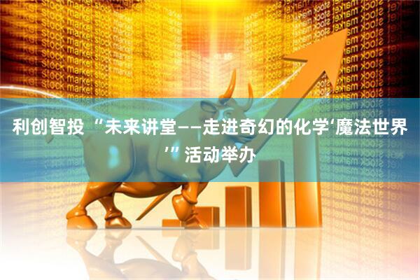 利创智投 “未来讲堂——走进奇幻的化学‘魔法世界’”活动举办