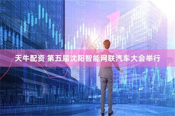 天牛配资 第五届沈阳智能网联汽车大会举行