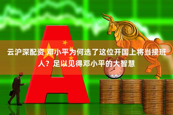 云沪深配资 邓小平为何选了这位开国上将当接班人？足以见得邓小平的大智慧