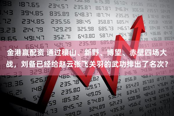 金港赢配资 通过穰山、新野、博望、赤壁四场大战，刘备已经给赵云张飞关羽的武功排出了名次？