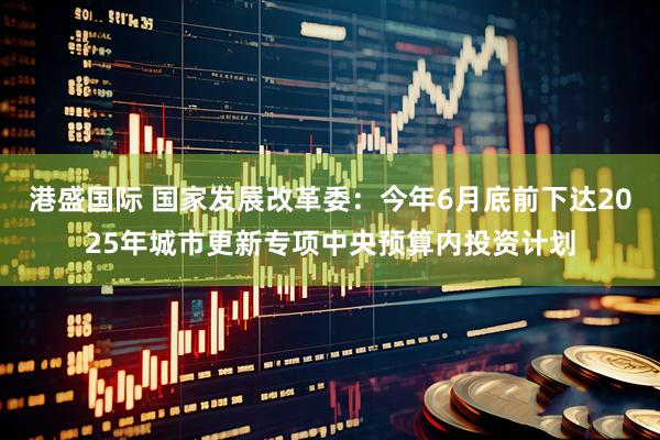 港盛国际 国家发展改革委：今年6月底前下达2025年城市更新专项中央预算内投资计划