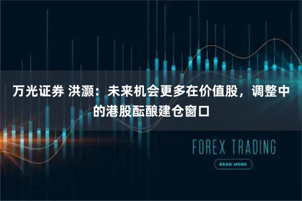 万光证券 洪灏：未来机会更多在价值股，调整中的港股酝酿建仓窗口