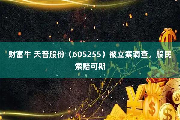 财富牛 天普股份（605255）被立案调查，股民索赔可期