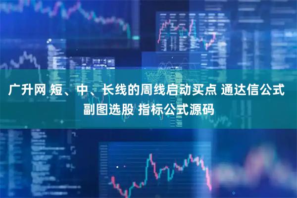 广升网 短、中、长线的周线启动买点 通达信公式 副图选股 指标公式源码
