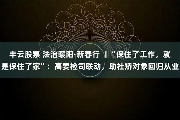 丰云股票 法治暖阳·新春行 丨“保住了工作，就是保住了家”：高要检司联动，助社矫对象回归从业