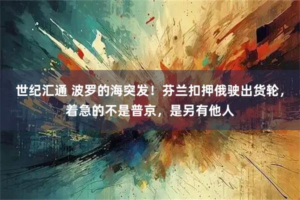 世纪汇通 波罗的海突发！芬兰扣押俄驶出货轮，着急的不是普京，是另有他人