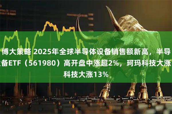 博大策略 2025年全球半导体设备销售额新高，半导体设备ETF（561980）高开盘中涨超2%，珂玛科技大涨13%