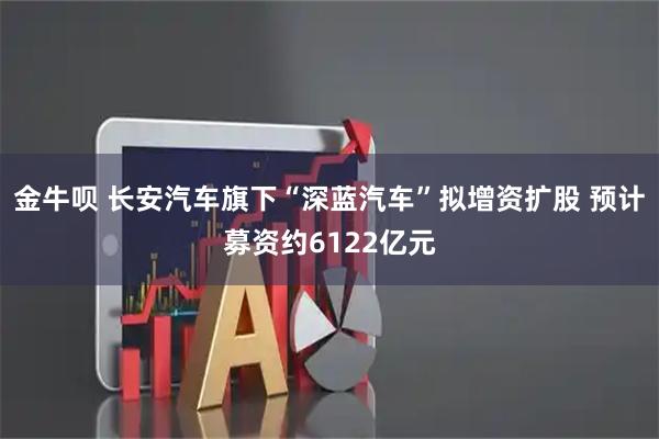 金牛呗 长安汽车旗下“深蓝汽车”拟增资扩股 预计募资约6122亿元