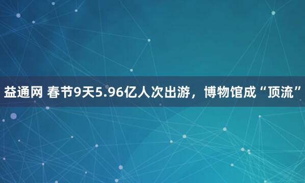 益通网 春节9天5.96亿人次出游，博物馆成“顶流”