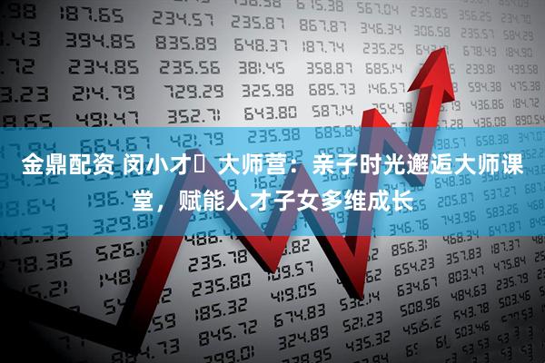 金鼎配资 闵小才・大师营：亲子时光邂逅大师课堂，赋能人才子女多维成长