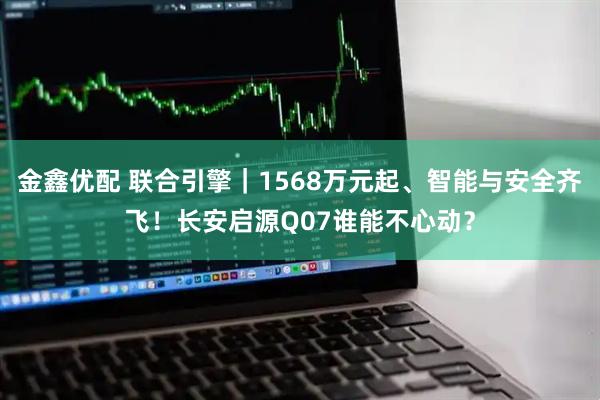金鑫优配 联合引擎｜1568万元起、智能与安全齐飞！长安启源Q07谁能不心动？