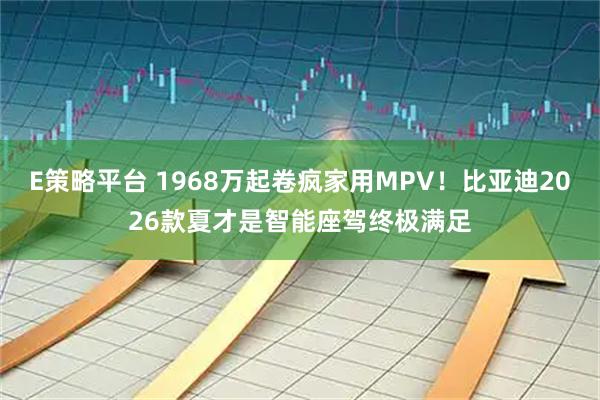 E策略平台 1968万起卷疯家用MPV！比亚迪2026款夏才是智能座驾终极满足