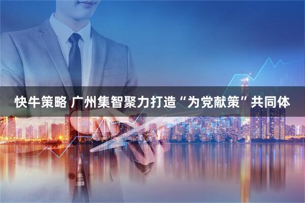 快牛策略 广州集智聚力打造“为党献策”共同体