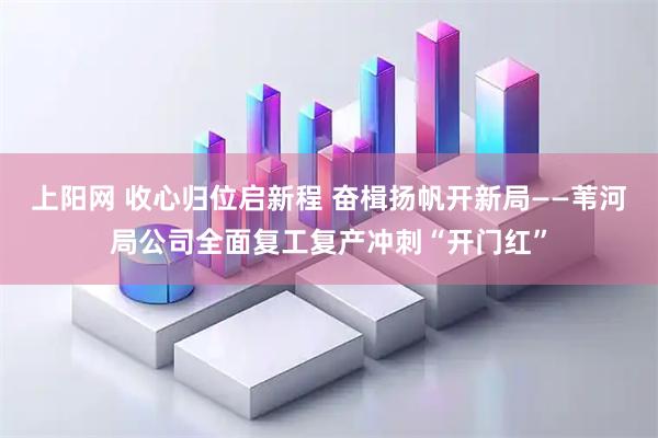 上阳网 收心归位启新程 奋楫扬帆开新局——苇河局公司全面复工复产冲刺“开门红”
