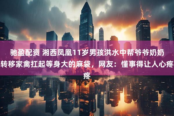驰盈配资 湘西凤凰11岁男孩洪水中帮爷爷奶奶转移家禽扛起等身大的麻袋，网友：懂事得让人心疼